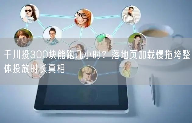 千川投300块能跑几小时？落地页加载慢拖垮整体投放时长真相