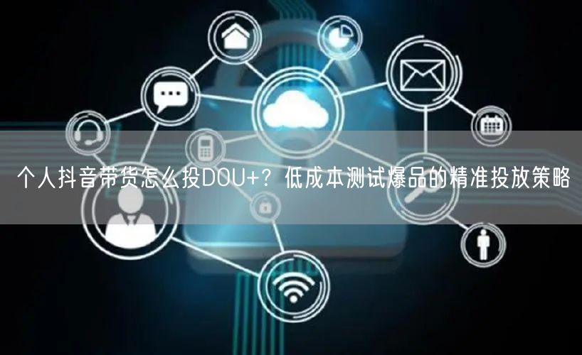 个人抖音带货怎么投DOU+？低成本测试爆品的精准投放策略