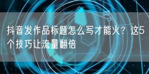 抖音发作品标题怎么写才能火？这5个技巧让流量翻倍
