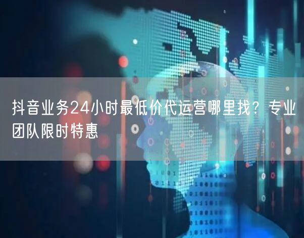 抖音业务24小时最低价代运营哪里找？专业团队限时特惠