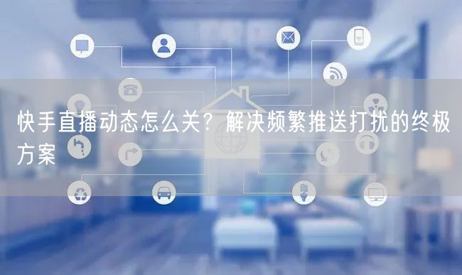 快手直播动态怎么关？解决频繁推送打扰的终极方案
