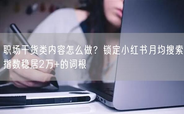 职场干货类内容怎么做？锁定小红书月均搜索指数稳居2万+的词根