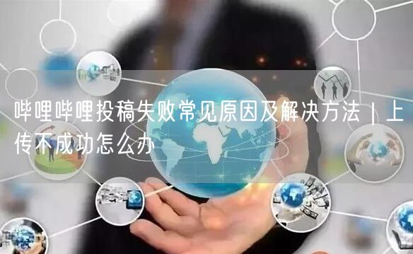 哔哩哔哩投稿失败常见原因及解决方法｜上传不成功怎么办