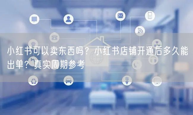 小红书可以卖东西吗？小红书店铺开通后多久能出单？真实周期参考