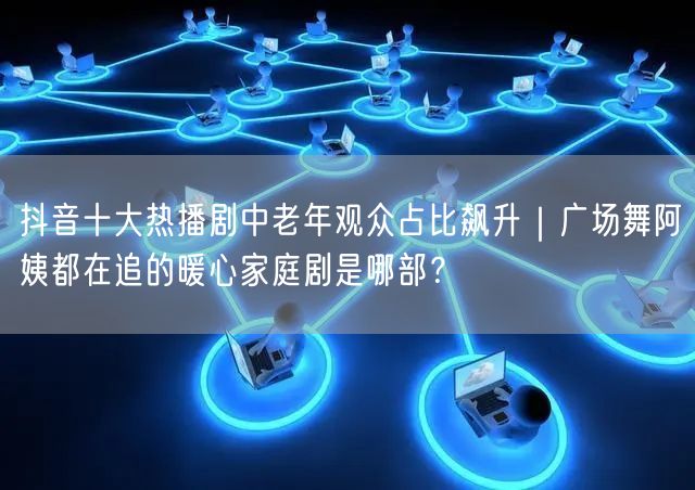 抖音十大热播剧中老年观众占比飙升｜广场舞阿姨都在追的暖心家庭剧是哪部？