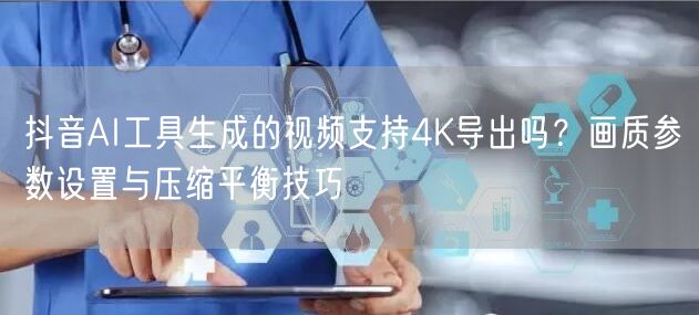 抖音AI工具生成的视频支持4K导出吗？画质参数设置与压缩平衡技巧