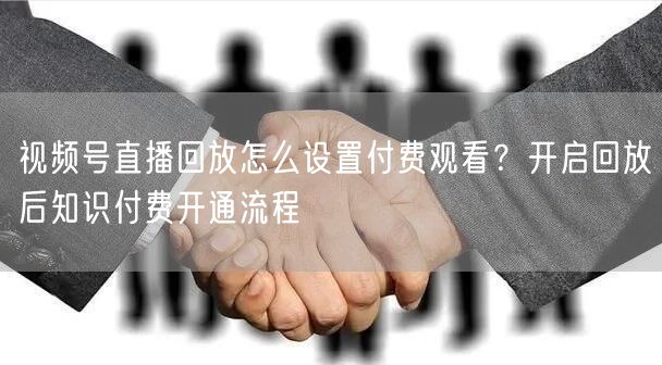 视频号直播回放怎么设置付费观看？开启回放后知识付费开通流程