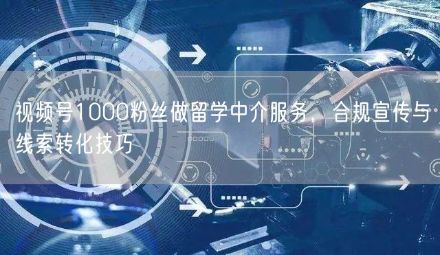 视频号1000粉丝做留学中介服务，合规宣传与线索转化技巧