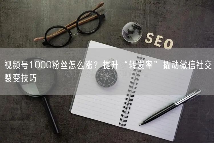视频号1000粉丝怎么涨？提升“转发率”撬动微信社交裂变技巧
