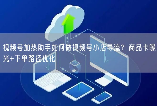 视频号加热助手如何做视频号小店导流?商品卡曝光+下单路径优化