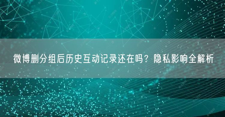 微博删分组后历史互动记录还在吗？隐私影响全解析