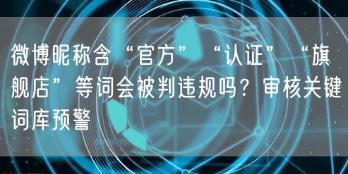 微博昵称含“官方”“认证”“旗舰店”等词会被判违规吗?审核关键词库预警