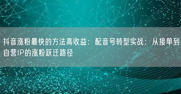 抖音涨粉最快的方法高收益：配音号转型实战：从接单到自营IP的