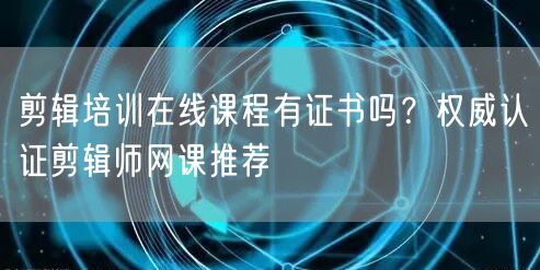 剪辑培训在线课程有证书吗？权威认证剪辑师网课推荐
