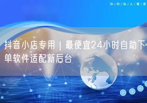 抖音小店专用｜最便宜24小时自助下单软件适配新后台