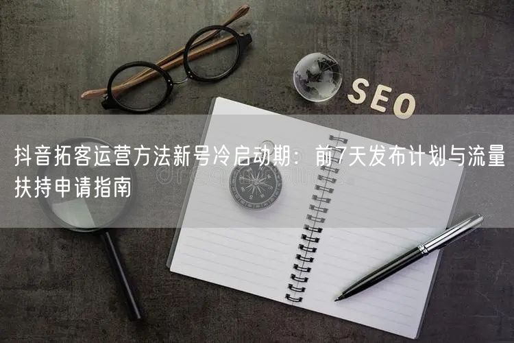 抖音拓客运营方法新号冷启动期：前7天发布计划与流量扶持申请指
