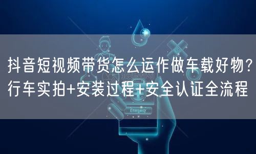 抖音短视频带货怎么运作做车载好物？行车实拍+安装过程+安全认