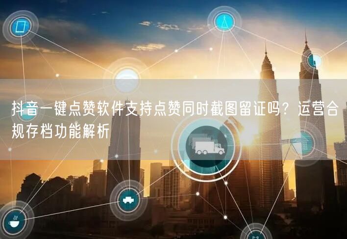抖音一键点赞软件支持点赞同时截图留证吗？运营合规存档功能解析