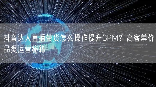 抖音达人直播带货怎么操作提升GPM？高客单价品类运营秘籍