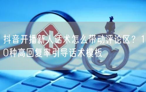 抖音开播新人话术怎么带动评论区？10种高回复率引导话术模板