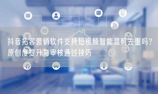 抖音拓客营销软件支持短视频智能混剪去重吗？原创度提升与审核通