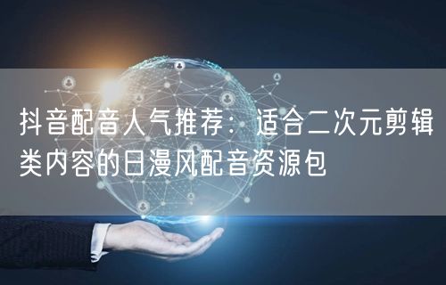 抖音配音人气推荐：适合二次元剪辑类内容的日漫风配音资源包