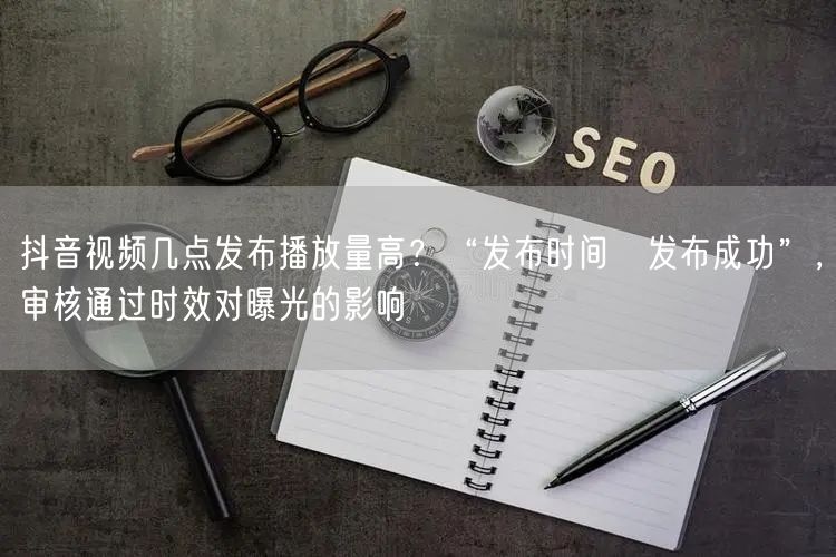 抖音视频几点发布播放量高？“发布时间≠发布成功”，审核通过时效对曝光的影响