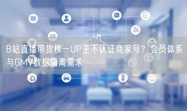 B站直播带货榜一UP主不认证商家号？会员体系与GMV数据隔离