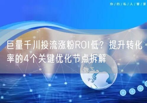 巨量千川投流涨粉ROI低？提升转化率的4个关键优化节点拆解