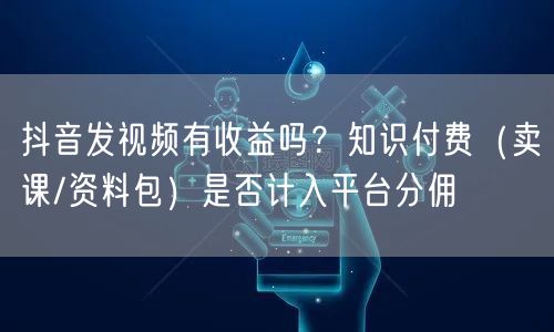 抖音发视频有收益吗？知识付费（卖课/资料包）是否计入平台分佣