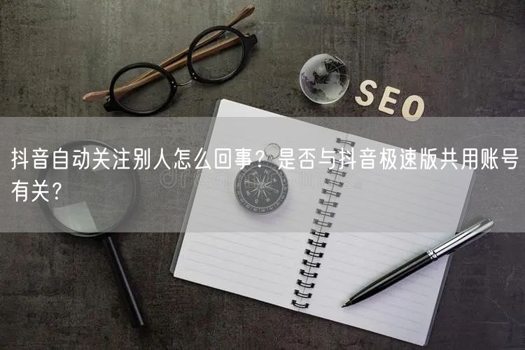 抖音自动关注别人怎么回事？是否与抖音极速版共用账号有关？