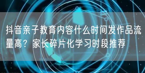 抖音亲子教育内容什么时间发作品流量高？家长碎片化学习时段推荐