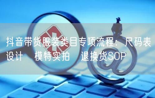抖音带货服装类目专项流程：尺码表设计→模特实拍→退换货SOP