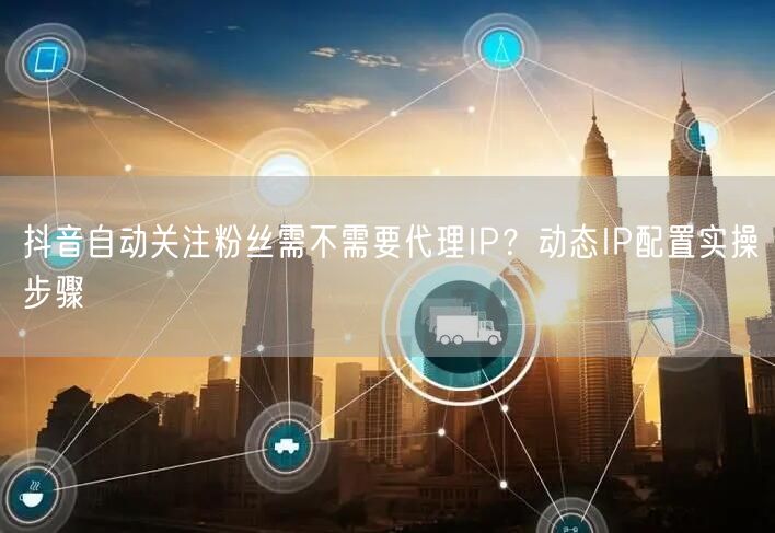 抖音自动关注粉丝需不需要代理IP？动态IP配置实操步骤