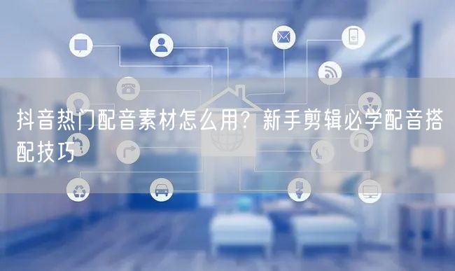 抖音热门配音素材怎么用？新手剪辑必学配音搭配技巧