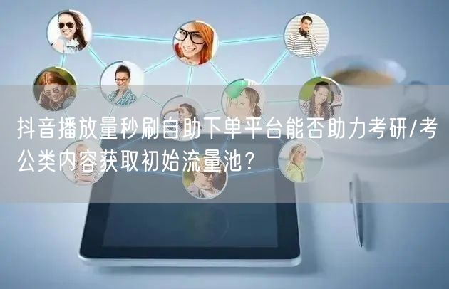抖音播放量秒刷自助下单平台能否助力考研/考公类内容获取初始流