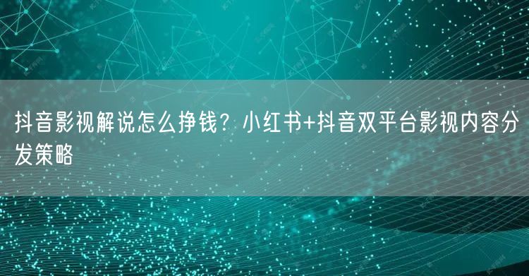 抖音影视解说怎么挣钱？小红书+抖音双平台影视内容分发策略
