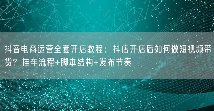 抖音电商运营全套开店教程：抖店开店后如何做短视频带货？挂车流
