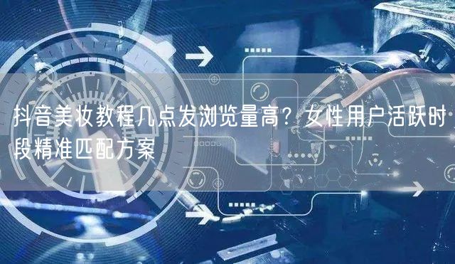 抖音美妆教程几点发浏览量高？女性用户活跃时段精准匹配方案