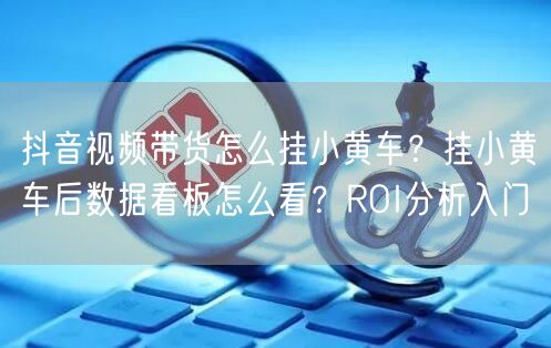 抖音视频带货怎么挂小黄车？挂小黄车后数据看板怎么看？ROI分