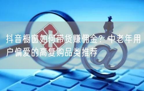 抖音橱窗如何带货赚佣金？中老年用户偏爱的高复购品类推荐