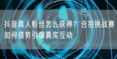 抖音真人粉丝怎么获得？合拍挑战赛如何借势引爆真实互动