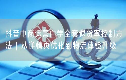 抖音电商运营自学全套退货率控制方法｜从详情页优化到物流体验升