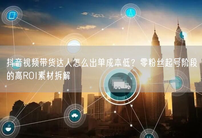 抖音视频带货达人怎么出单成本低？零粉丝起号阶段的高ROI素材