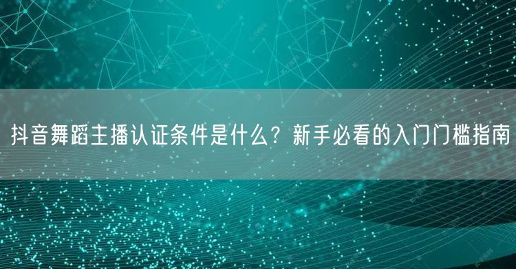 抖音舞蹈主播认证条件是什么？新手必看的入门门槛指南