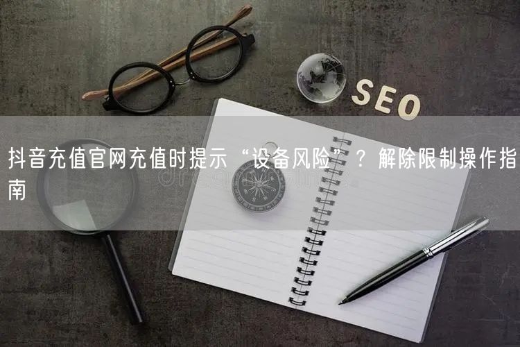 抖音充值官网充值时提示“设备风险”？解除限制操作指南