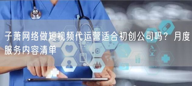 子萧网络做短视频代运营适合初创公司吗？月度服务内容清单