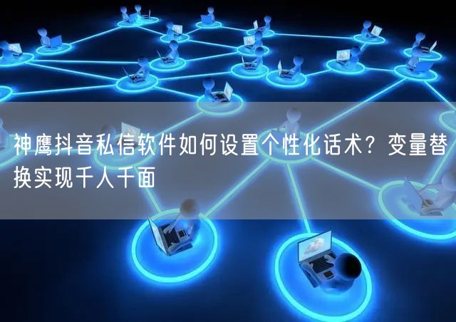 神鹰抖音私信软件如何设置个性化话术？变量替换实现千人千面